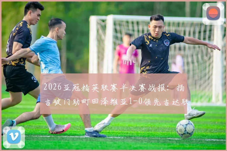 2026亚冠精英联赛半决赛战报：扬吉破门助町田泽维亚1-0领先吉达联合，关键数据深度解读