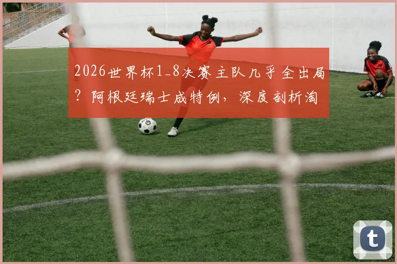 2026世界杯1_8决赛主队几乎全出局?阿根廷瑞士成特例,深度剖析淘汰赛“主场”魔咒