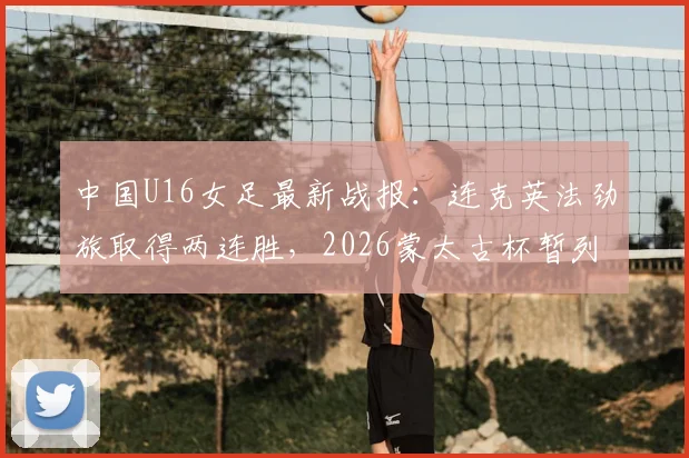 中国U16女足最新战报：连克英法劲旅取得两连胜，2026蒙太古杯暂列积分榜第二，附球队名单与未来之星分析