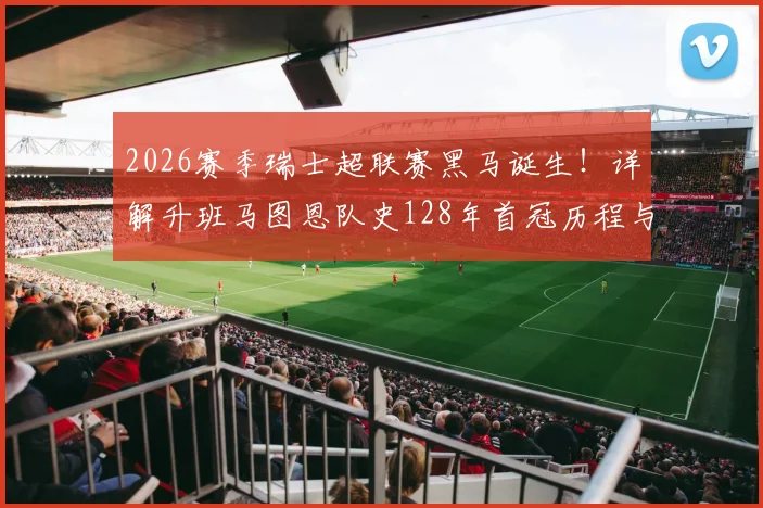 2026赛季瑞士超联赛黑马诞生！详解升班马图恩队史128年首冠历程与俱乐部背景