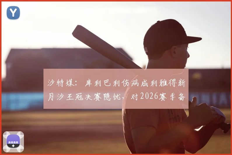 沙特媒：库利巴利伤病成利雅得新月沙王冠决赛隐忧，对2026赛季备战影响几何？