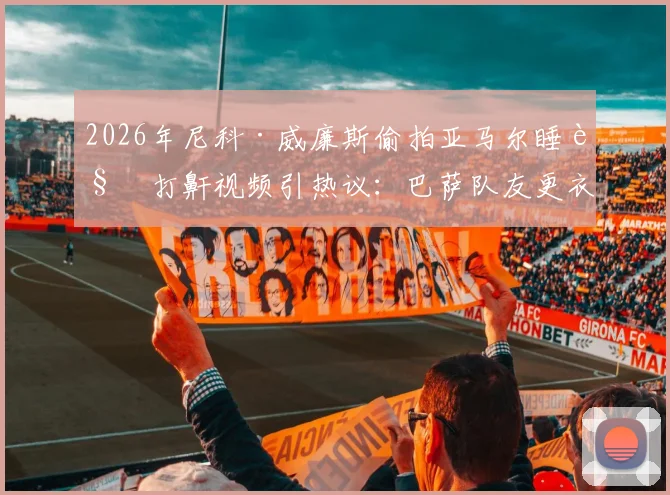 2026年尼科·威廉斯偷拍亚马尔睡觉打鼾视频引热议：巴萨队友更衣室趣闻全记录，搞笑片段观看指南