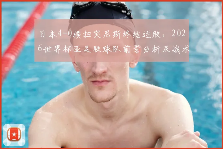 日本4-0横扫突尼斯终结连败，2026世界杯亚足联球队前景分析及战术复盘
