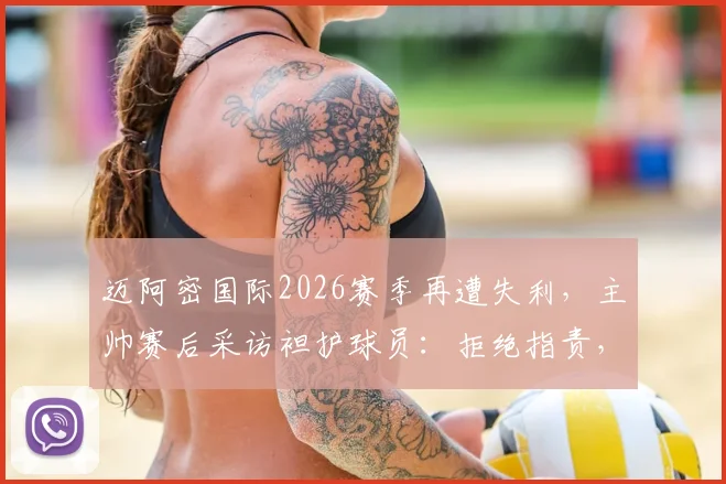 迈阿密国际2026赛季再遭失利,主帅赛后采访袒护球员:拒绝指责,坚信失败促人成长