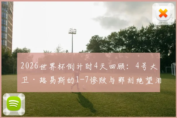 2026世界杯倒计时4天回顾：4号大卫·路易斯的1-7惨败与那刻绝望泪水的背后故事