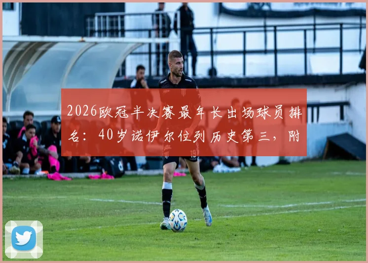 2026欧冠半决赛最年长出场球员排名：40岁诺伊尔位列历史第三，附传奇门将关键数据与表现分析