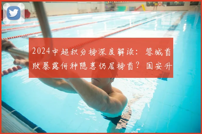 2024中超积分榜深度解读：蓉城首败暴露何种隐患仍居榜首？国安升至第7后迎关键赛程挑战
