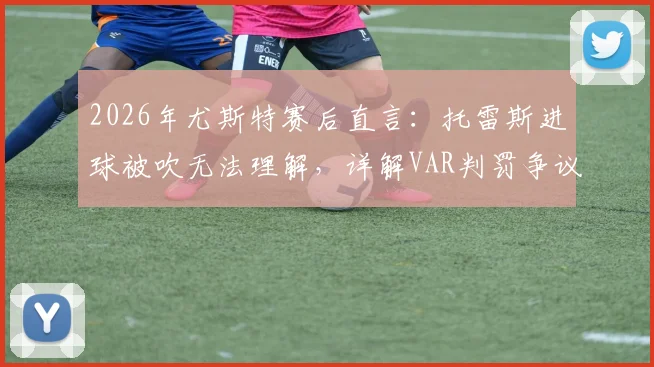 2026年尤斯特赛后直言：托雷斯进球被吹无法理解，详解VAR判罚争议全过程