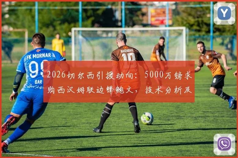 2026切尔西引援动向:5000万镑求购西汉姆联边锋鲍文,技术分析及转会前景深度解读
