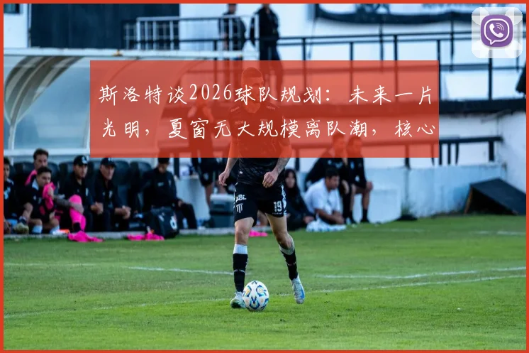 斯洛特谈2026球队规划：未来一片光明，夏窗无大规模离队潮，核心阵容获认可