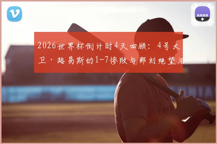 2026世界杯倒计时4天回顾:4号大卫·路易斯的1-7惨败与那刻绝望泪水的背后故事