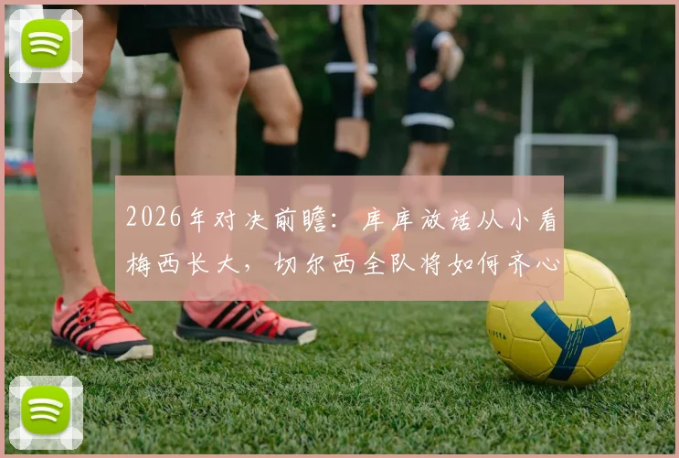 2026年对决前瞻：库库放话从小看梅西长大，切尔西全队将如何齐心协力限制球王？战术解析与看点