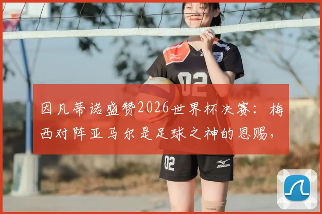 因凡蒂诺盛赞2026世界杯决赛：梅西对阵亚马尔是足球之神的恩赐，详解背后传承与未来