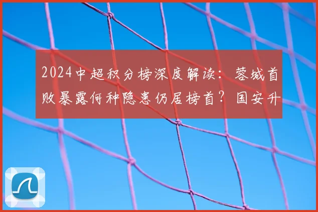 2024中超积分榜深度解读：蓉城首败暴露何种隐患仍居榜首？国安升至第7后迎关键赛程挑战