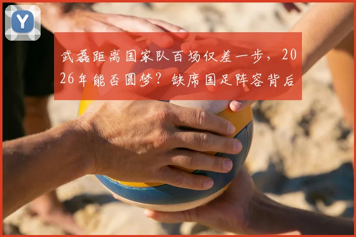 武磊距离国家队百场仅差一步，2026年能否圆梦？缺席国足阵容背后原因解读