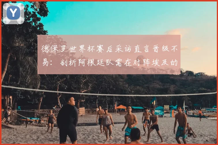 德保罗世界杯赛后采访直言晋级不易：剖析阿根廷队需在对阵埃及的热身赛中纠正哪些具体错误