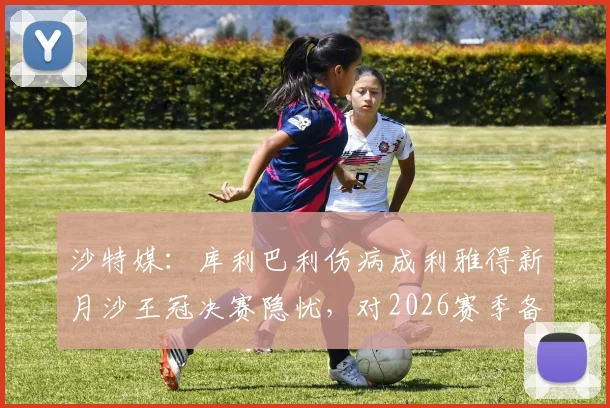 沙特媒：库利巴利伤病成利雅得新月沙王冠决赛隐忧，对2026赛季备战影响几何？