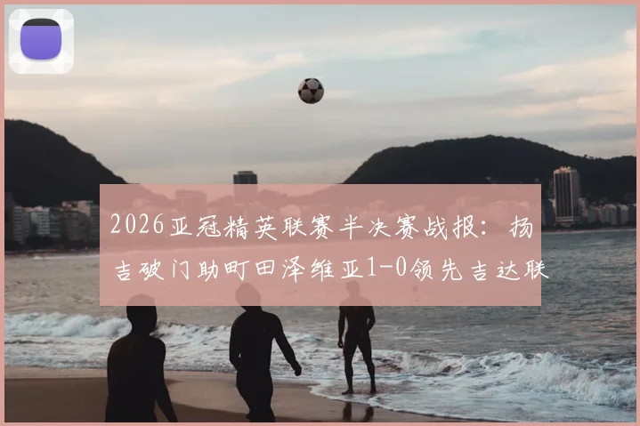 2026亚冠精英联赛半决赛战报：扬吉破门助町田泽维亚1-0领先吉达联合，关键数据深度解读