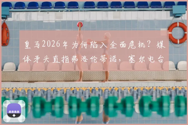 皇马2026年为何陷入全面危机？媒体矛头直指弗洛伦蒂诺，塞尔电台曝内部真实困境