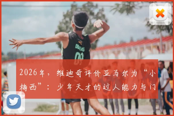 2026年，维迪奇评价亚马尔为“小梅西”：少年天才的过人能力与门德斯受伤的思考