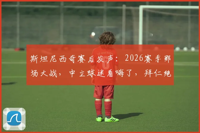 斯坦尼西奇赛后发声：2026赛季那场大战，中立球迷看嗨了，拜仁绝地反击血性十足