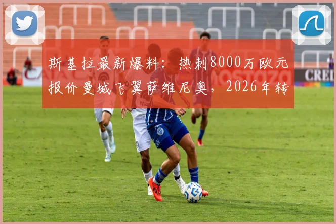 斯基拉最新爆料:热刺8000万欧元报价曼城飞翼萨维尼奥,2026年转会窗重头戏?