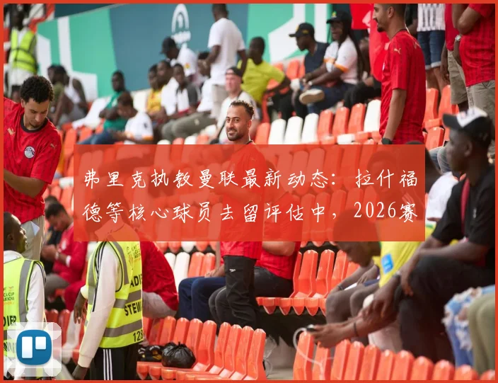 弗里克执教曼联最新动态:拉什福德等核心球员去留评估中,2026赛季剑指联赛100分目标