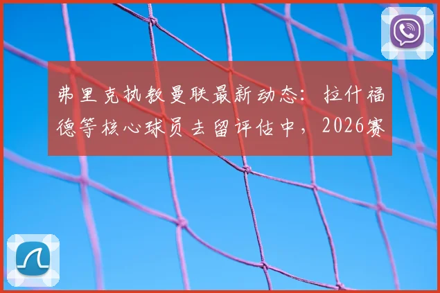 弗里克执教曼联最新动态:拉什福德等核心球员去留评估中,2026赛季剑指联赛100分目标