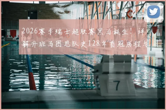 2026赛季瑞士超联赛黑马诞生！详解升班马图恩队史128年首冠历程与俱乐部背景