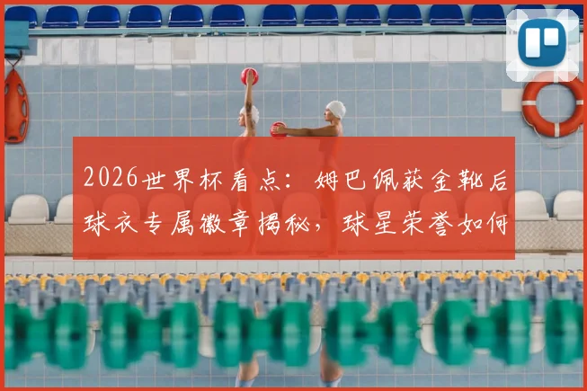 2026世界杯看点:姆巴佩获金靴后球衣专属徽章揭秘,球星荣誉如何在细节体现