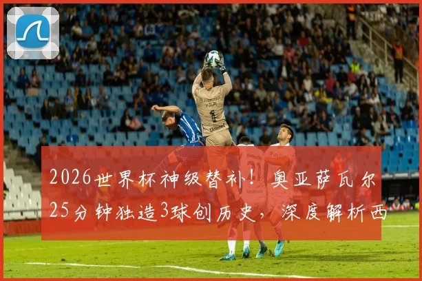 2026世界杯神级替补！奥亚萨瓦尔25分钟独造3球创历史，深度解析西班牙7号高光表现与技术特点