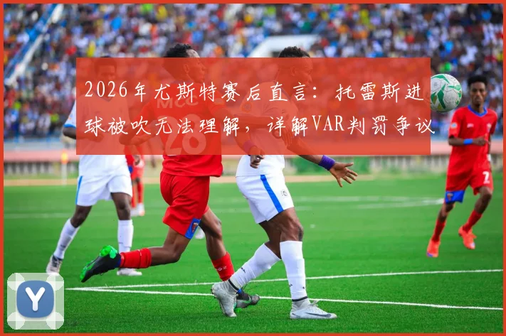 2026年尤斯特赛后直言：托雷斯进球被吹无法理解，详解VAR判罚争议全过程