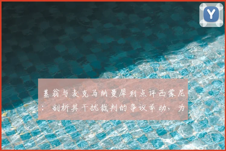 基翁与麦克马纳曼犀利点评西蒙尼:剖析其干扰裁判的争议举动,为何说这种行为踩了足球底线?