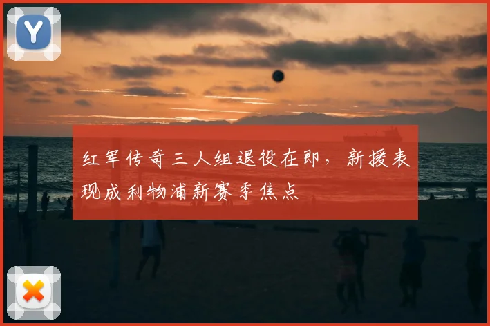 红军传奇三人组退役在即,新援表现成利物浦新赛季焦点