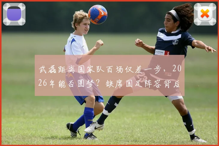 武磊距离国家队百场仅差一步，2026年能否圆梦？缺席国足阵容背后原因解读