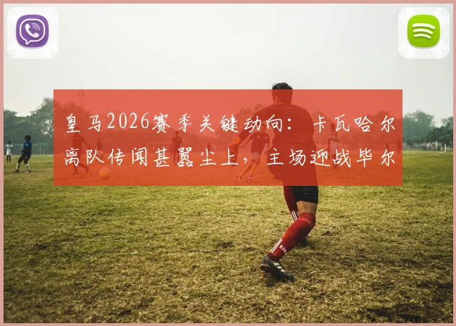皇马2026赛季关键动向：卡瓦哈尔离队传闻甚嚣尘上，主场迎战毕尔巴鄂或成其告别之战