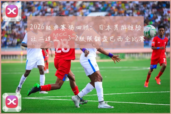 2026经典赛场回顾：日本男排惊险让二追三，3-2极限翻盘巴西全比赛录像解析
