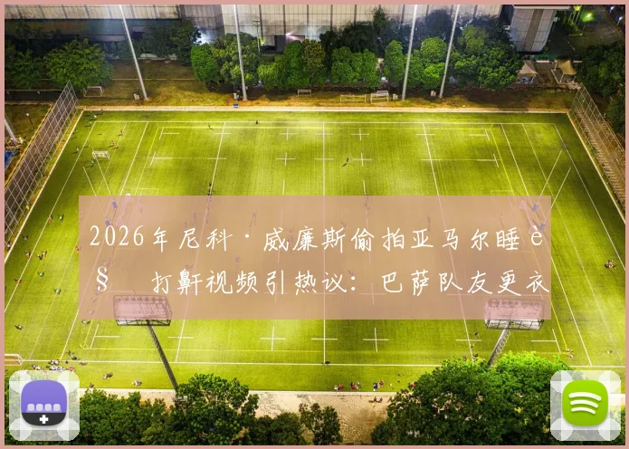 2026年尼科·威廉斯偷拍亚马尔睡觉打鼾视频引热议：巴萨队友更衣室趣闻全记录，搞笑片段观看指南