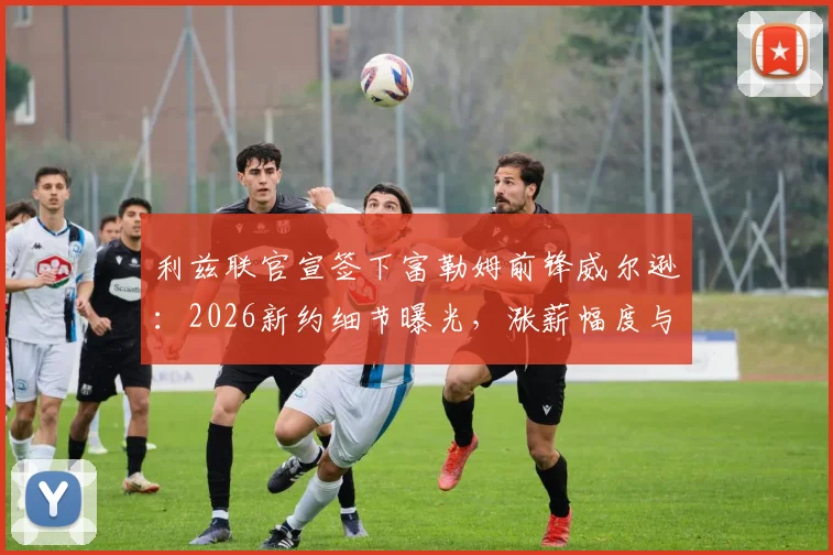 利兹联官宣签下富勒姆前锋威尔逊:2026新约细节曝光,涨薪幅度与合同年限全解析