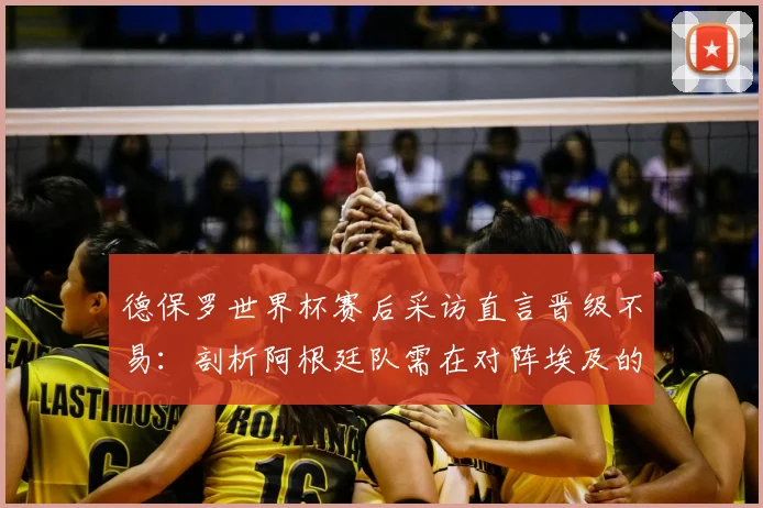 德保罗世界杯赛后采访直言晋级不易：剖析阿根廷队需在对阵埃及的热身赛中纠正哪些具体错误