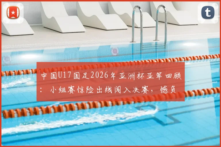 中国U17国足2026年亚洲杯亚军回顾:小组赛惊险出线闯入决赛,憾负日本队全过程解析