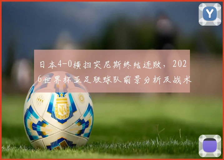 日本4-0横扫突尼斯终结连败,2026世界杯亚足联球队前景分析及战术复盘