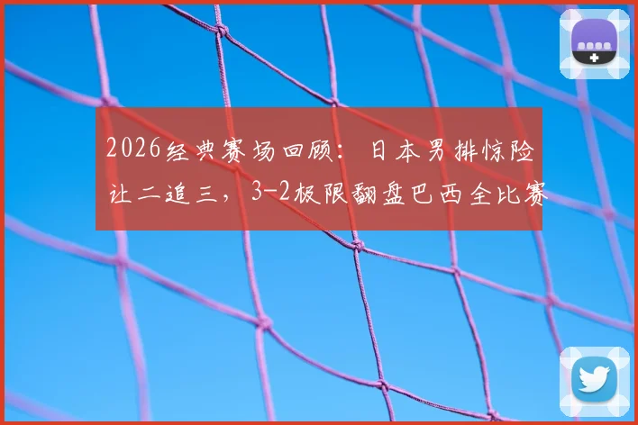 2026经典赛场回顾：日本男排惊险让二追三，3-2极限翻盘巴西全比赛录像解析