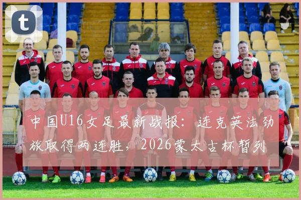 中国U16女足最新战报：连克英法劲旅取得两连胜，2026蒙太古杯暂列积分榜第二，附球队名单与未来之星分析