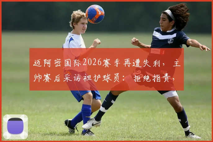 迈阿密国际2026赛季再遭失利,主帅赛后采访袒护球员:拒绝指责,坚信失败促人成长