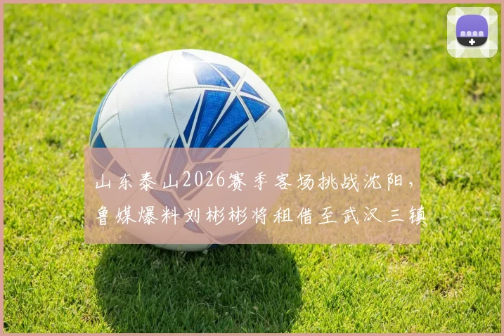 山东泰山2026赛季客场挑战沈阳，鲁媒爆料刘彬彬将租借至武汉三镇引关注