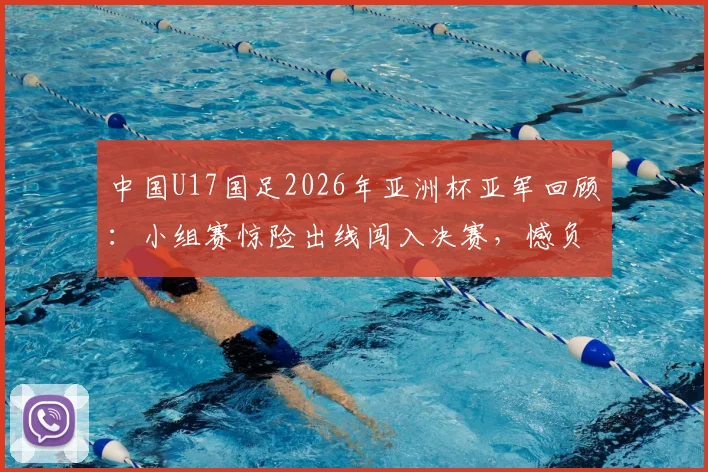 中国U17国足2026年亚洲杯亚军回顾:小组赛惊险出线闯入决赛,憾负日本队全过程解析
