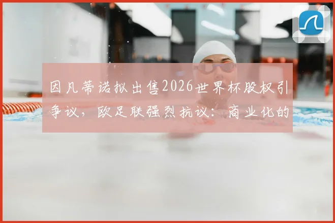 因凡蒂诺拟出售2026世界杯股权引争议，欧足联强烈抗议：商业化的危险红线