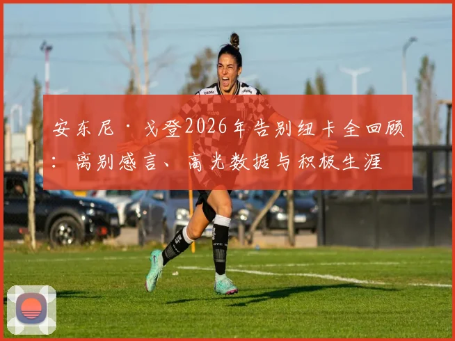 安东尼·戈登2026年告别纽卡全回顾:离别感言、高光数据与积极生涯评价,为何说这次告别不应以负面结束?