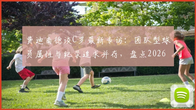 费迪南德谈C罗最新专访：团队型球员属性与纪录追求并存，盘点2026年足坛数据狂人